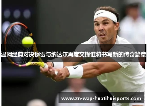 温网经典对决穆雷与纳达尔再度交锋谁将书写新的传奇篇章